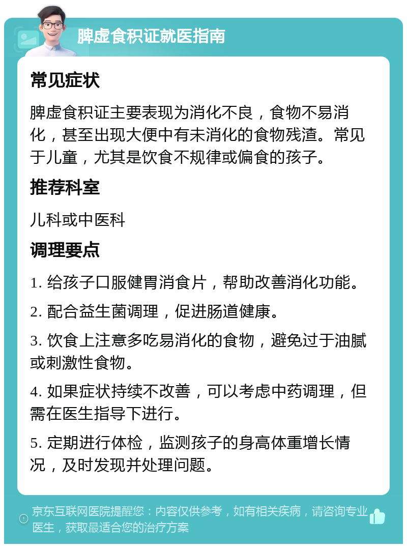 脾虚食积证就医指南 常见症状 脾虚食积证主要表现为消化不良，食物不易消化，甚至出现大便中有未消化的食物残渣。常见于儿童，尤其是饮食不规律或偏食的孩子。 推荐科室 儿科或中医科 调理要点 1. 给孩子口服健胃消食片，帮助改善消化功能。 2. 配合益生菌调理，促进肠道健康。 3. 饮食上注意多吃易消化的食物，避免过于油腻或刺激性食物。 4. 如果症状持续不改善，可以考虑中药调理，但需在医生指导下进行。 5. 定期进行体检，监测孩子的身高体重增长情况，及时发现并处理问题。