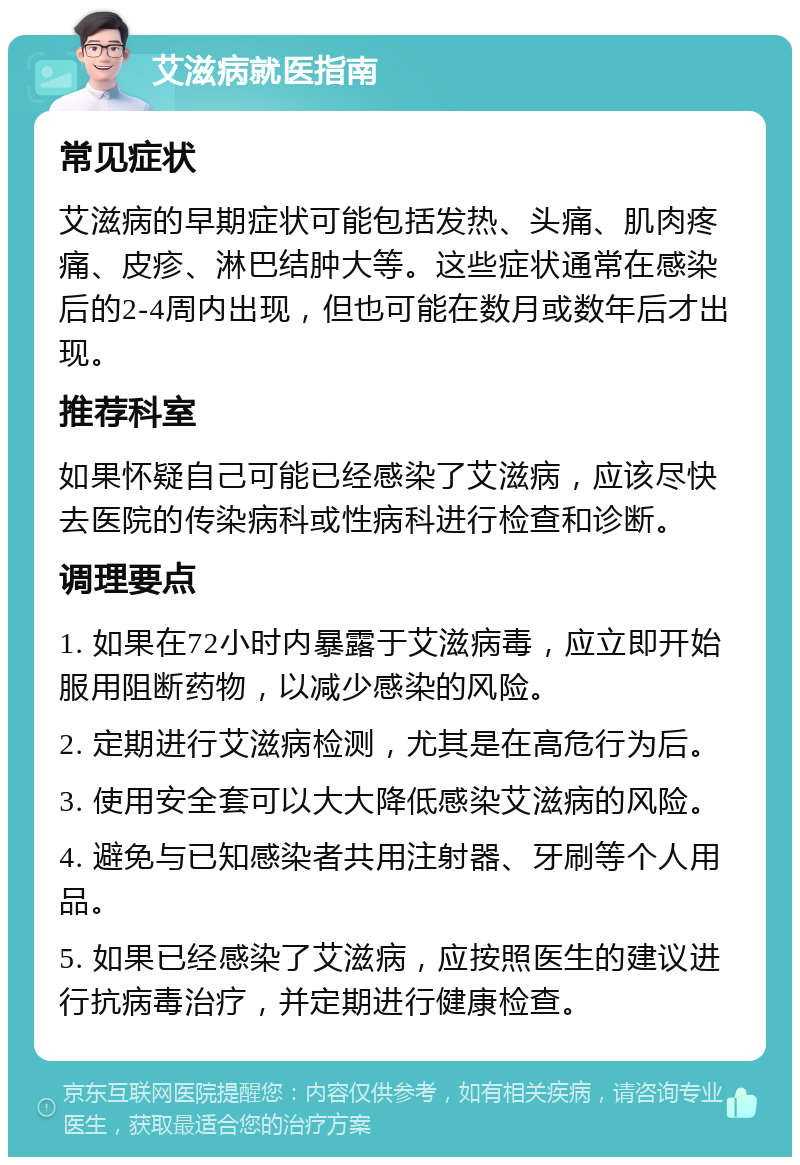 艾滋病就医指南 常见症状 艾滋病的早期症状可能包括发热、头痛、肌肉疼痛、皮疹、淋巴结肿大等。这些症状通常在感染后的2-4周内出现，但也可能在数月或数年后才出现。 推荐科室 如果怀疑自己可能已经感染了艾滋病，应该尽快去医院的传染病科或性病科进行检查和诊断。 调理要点 1. 如果在72小时内暴露于艾滋病毒，应立即开始服用阻断药物，以减少感染的风险。 2. 定期进行艾滋病检测，尤其是在高危行为后。 3. 使用安全套可以大大降低感染艾滋病的风险。 4. 避免与已知感染者共用注射器、牙刷等个人用品。 5. 如果已经感染了艾滋病，应按照医生的建议进行抗病毒治疗，并定期进行健康检查。