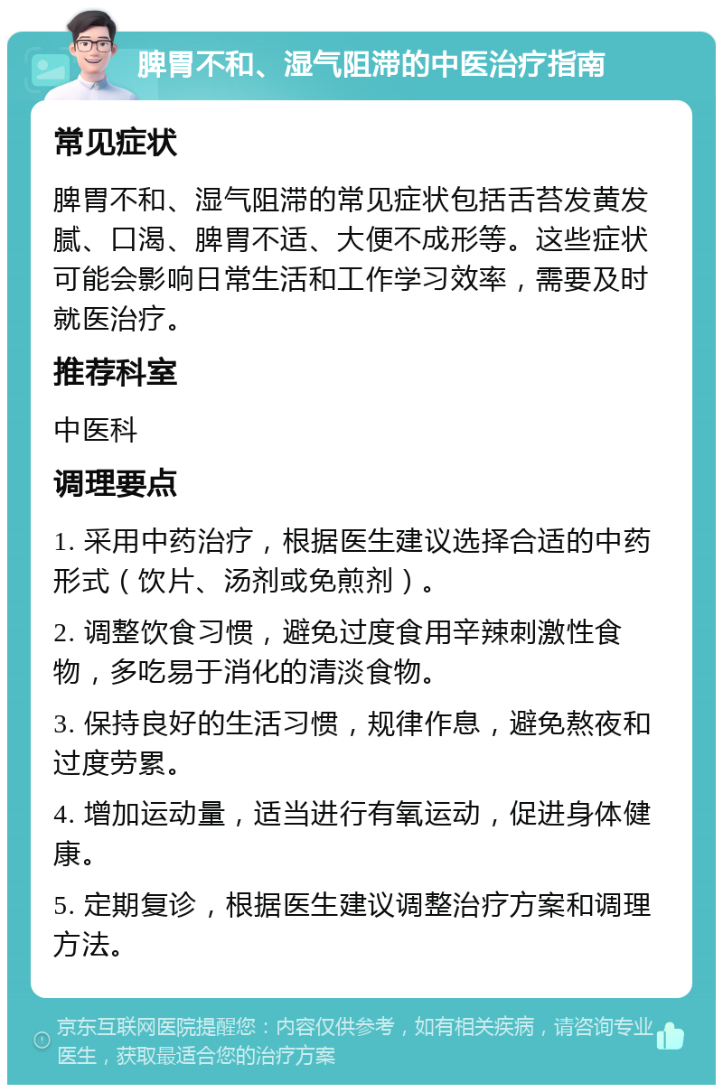 脾胃不和、湿气阻滞的中医治疗指南 常见症状 脾胃不和、湿气阻滞的常见症状包括舌苔发黄发腻、口渴、脾胃不适、大便不成形等。这些症状可能会影响日常生活和工作学习效率，需要及时就医治疗。 推荐科室 中医科 调理要点 1. 采用中药治疗，根据医生建议选择合适的中药形式（饮片、汤剂或免煎剂）。 2. 调整饮食习惯，避免过度食用辛辣刺激性食物，多吃易于消化的清淡食物。 3. 保持良好的生活习惯，规律作息，避免熬夜和过度劳累。 4. 增加运动量，适当进行有氧运动，促进身体健康。 5. 定期复诊，根据医生建议调整治疗方案和调理方法。