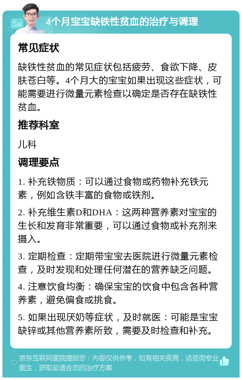 4个月宝宝缺铁性贫血的治疗与调理 常见症状 缺铁性贫血的常见症状包括疲劳、食欲下降、皮肤苍白等。4个月大的宝宝如果出现这些症状，可能需要进行微量元素检查以确定是否存在缺铁性贫血。 推荐科室 儿科 调理要点 1. 补充铁物质：可以通过食物或药物补充铁元素，例如含铁丰富的食物或铁剂。 2. 补充维生素D和DHA：这两种营养素对宝宝的生长和发育非常重要，可以通过食物或补充剂来摄入。 3. 定期检查：定期带宝宝去医院进行微量元素检查，及时发现和处理任何潜在的营养缺乏问题。 4. 注意饮食均衡：确保宝宝的饮食中包含各种营养素，避免偏食或挑食。 5. 如果出现厌奶等症状，及时就医：可能是宝宝缺锌或其他营养素所致，需要及时检查和补充。