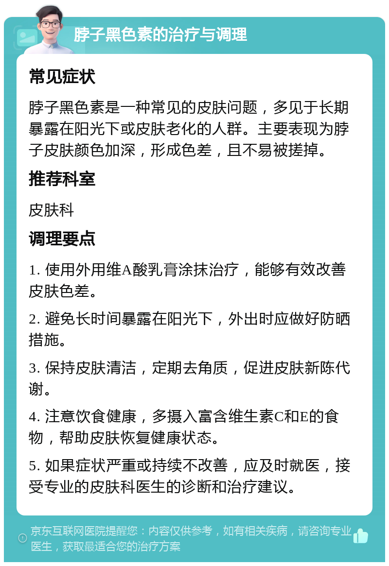 脖子黑色素的治疗与调理 常见症状 脖子黑色素是一种常见的皮肤问题，多见于长期暴露在阳光下或皮肤老化的人群。主要表现为脖子皮肤颜色加深，形成色差，且不易被搓掉。 推荐科室 皮肤科 调理要点 1. 使用外用维A酸乳膏涂抹治疗，能够有效改善皮肤色差。 2. 避免长时间暴露在阳光下，外出时应做好防晒措施。 3. 保持皮肤清洁，定期去角质，促进皮肤新陈代谢。 4. 注意饮食健康，多摄入富含维生素C和E的食物，帮助皮肤恢复健康状态。 5. 如果症状严重或持续不改善，应及时就医，接受专业的皮肤科医生的诊断和治疗建议。