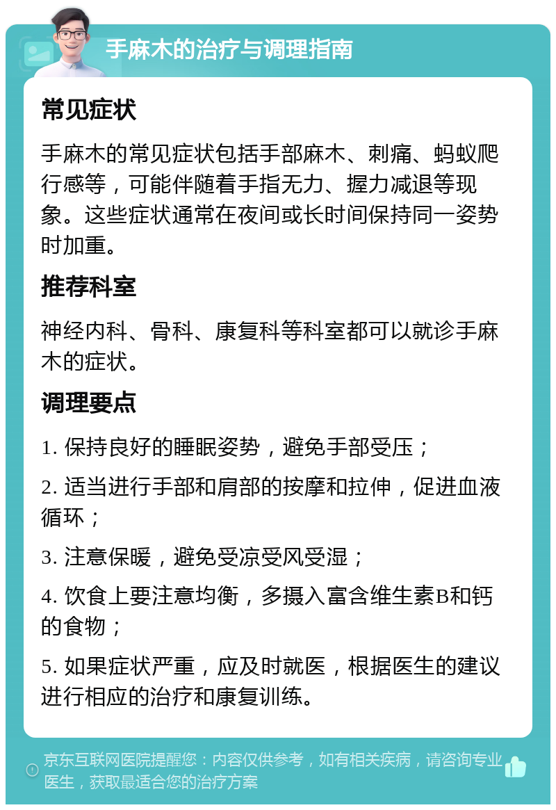 手麻木的治疗与调理指南 常见症状 手麻木的常见症状包括手部麻木、刺痛、蚂蚁爬行感等，可能伴随着手指无力、握力减退等现象。这些症状通常在夜间或长时间保持同一姿势时加重。 推荐科室 神经内科、骨科、康复科等科室都可以就诊手麻木的症状。 调理要点 1. 保持良好的睡眠姿势，避免手部受压； 2. 适当进行手部和肩部的按摩和拉伸，促进血液循环； 3. 注意保暖，避免受凉受风受湿； 4. 饮食上要注意均衡，多摄入富含维生素B和钙的食物； 5. 如果症状严重，应及时就医，根据医生的建议进行相应的治疗和康复训练。