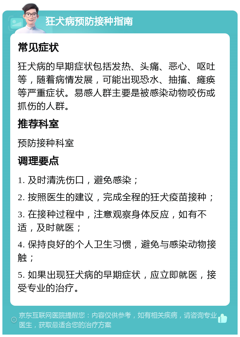 狂犬病预防接种指南 常见症状 狂犬病的早期症状包括发热、头痛、恶心、呕吐等，随着病情发展，可能出现恐水、抽搐、瘫痪等严重症状。易感人群主要是被感染动物咬伤或抓伤的人群。 推荐科室 预防接种科室 调理要点 1. 及时清洗伤口，避免感染； 2. 按照医生的建议，完成全程的狂犬疫苗接种； 3. 在接种过程中，注意观察身体反应，如有不适，及时就医； 4. 保持良好的个人卫生习惯，避免与感染动物接触； 5. 如果出现狂犬病的早期症状，应立即就医，接受专业的治疗。