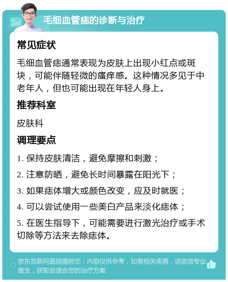 毛细血管痣的诊断与治疗 常见症状 毛细血管痣通常表现为皮肤上出现小红点或斑块，可能伴随轻微的瘙痒感。这种情况多见于中老年人，但也可能出现在年轻人身上。 推荐科室 皮肤科 调理要点 1. 保持皮肤清洁，避免摩擦和刺激； 2. 注意防晒，避免长时间暴露在阳光下； 3. 如果痣体增大或颜色改变，应及时就医； 4. 可以尝试使用一些美白产品来淡化痣体； 5. 在医生指导下，可能需要进行激光治疗或手术切除等方法来去除痣体。