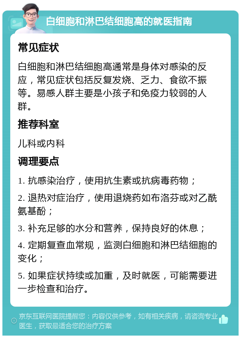 白细胞和淋巴结细胞高的就医指南 常见症状 白细胞和淋巴结细胞高通常是身体对感染的反应，常见症状包括反复发烧、乏力、食欲不振等。易感人群主要是小孩子和免疫力较弱的人群。 推荐科室 儿科或内科 调理要点 1. 抗感染治疗，使用抗生素或抗病毒药物； 2. 退热对症治疗，使用退烧药如布洛芬或对乙酰氨基酚； 3. 补充足够的水分和营养，保持良好的休息； 4. 定期复查血常规，监测白细胞和淋巴结细胞的变化； 5. 如果症状持续或加重，及时就医，可能需要进一步检查和治疗。