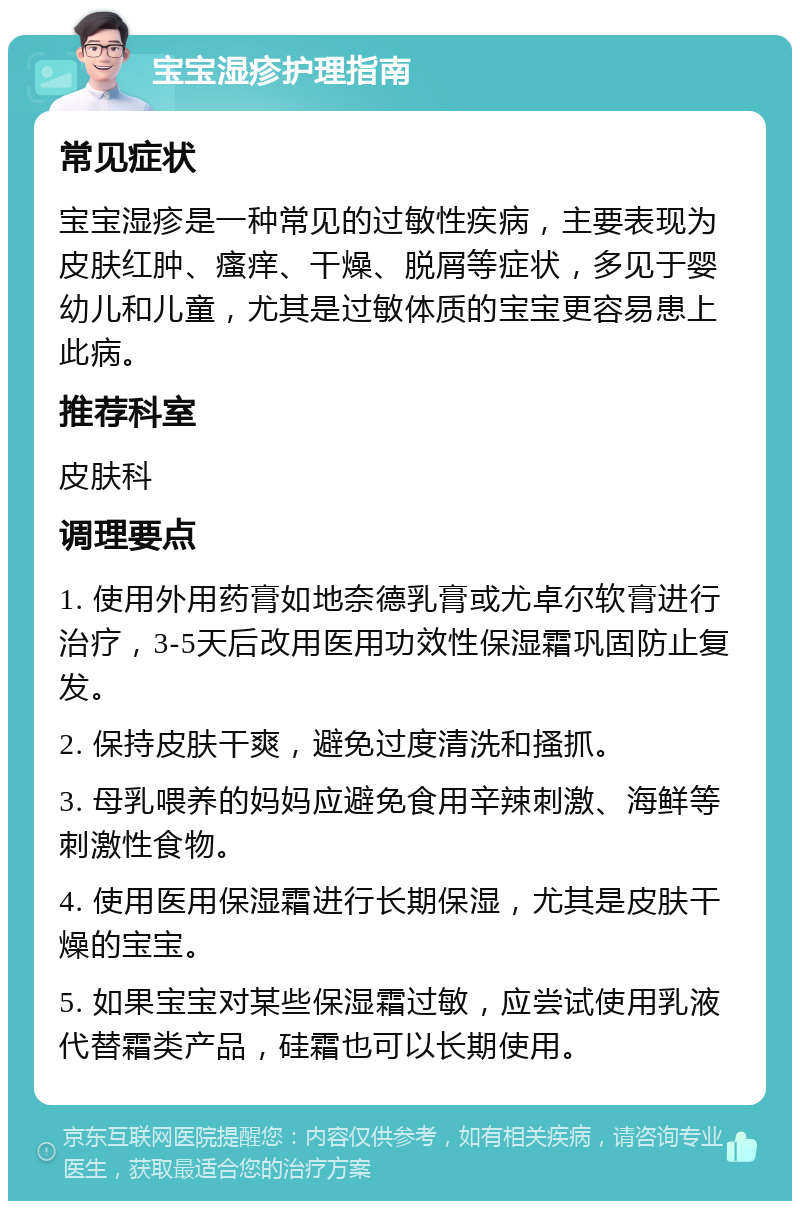 宝宝湿疹护理指南 常见症状 宝宝湿疹是一种常见的过敏性疾病，主要表现为皮肤红肿、瘙痒、干燥、脱屑等症状，多见于婴幼儿和儿童，尤其是过敏体质的宝宝更容易患上此病。 推荐科室 皮肤科 调理要点 1. 使用外用药膏如地奈德乳膏或尤卓尔软膏进行治疗，3-5天后改用医用功效性保湿霜巩固防止复发。 2. 保持皮肤干爽，避免过度清洗和搔抓。 3. 母乳喂养的妈妈应避免食用辛辣刺激、海鲜等刺激性食物。 4. 使用医用保湿霜进行长期保湿，尤其是皮肤干燥的宝宝。 5. 如果宝宝对某些保湿霜过敏，应尝试使用乳液代替霜类产品，硅霜也可以长期使用。