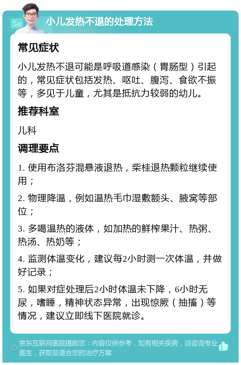 小儿发热不退的处理方法 常见症状 小儿发热不退可能是呼吸道感染（胃肠型）引起的，常见症状包括发热、呕吐、腹泻、食欲不振等，多见于儿童，尤其是抵抗力较弱的幼儿。 推荐科室 儿科 调理要点 1. 使用布洛芬混悬液退热，柴桂退热颗粒继续使用； 2. 物理降温，例如温热毛巾湿敷额头、腋窝等部位； 3. 多喝温热的液体，如加热的鲜榨果汁、热粥、热汤、热奶等； 4. 监测体温变化，建议每2小时测一次体温，并做好记录； 5. 如果对症处理后2小时体温未下降，6小时无尿，嗜睡，精神状态异常，出现惊厥（抽搐）等情况，建议立即线下医院就诊。