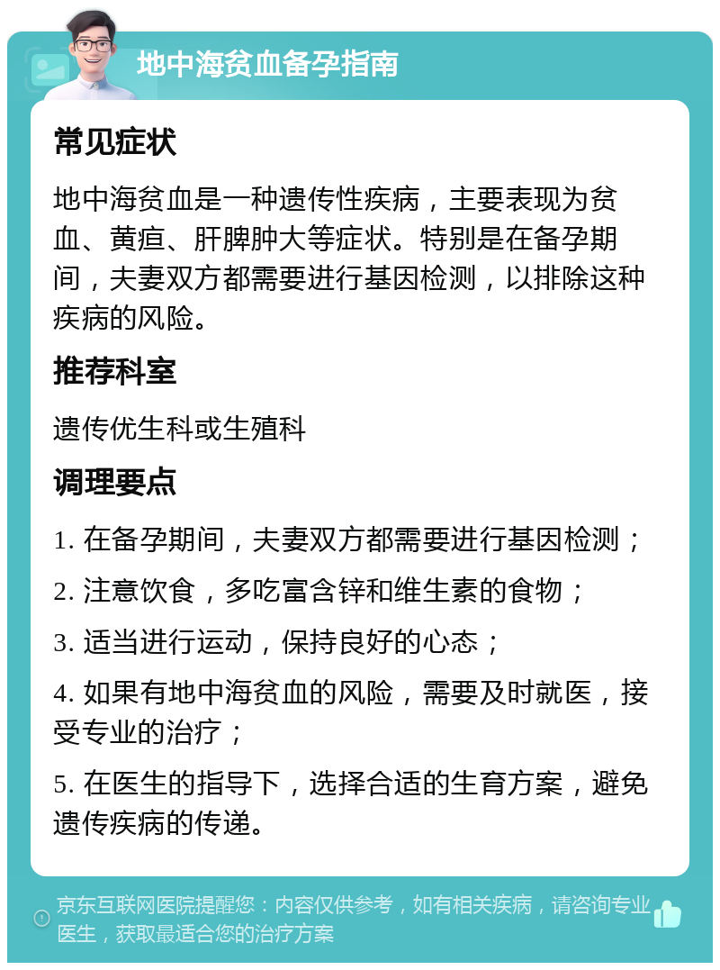 地中海贫血备孕指南 常见症状 地中海贫血是一种遗传性疾病，主要表现为贫血、黄疸、肝脾肿大等症状。特别是在备孕期间，夫妻双方都需要进行基因检测，以排除这种疾病的风险。 推荐科室 遗传优生科或生殖科 调理要点 1. 在备孕期间，夫妻双方都需要进行基因检测； 2. 注意饮食，多吃富含锌和维生素的食物； 3. 适当进行运动，保持良好的心态； 4. 如果有地中海贫血的风险，需要及时就医，接受专业的治疗； 5. 在医生的指导下，选择合适的生育方案，避免遗传疾病的传递。