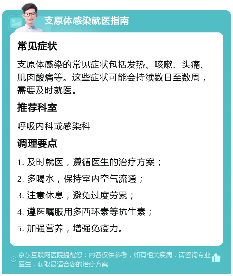 支原体感染就医指南 常见症状 支原体感染的常见症状包括发热、咳嗽、头痛、肌肉酸痛等。这些症状可能会持续数日至数周，需要及时就医。 推荐科室 呼吸内科或感染科 调理要点 1. 及时就医，遵循医生的治疗方案； 2. 多喝水，保持室内空气流通； 3. 注意休息，避免过度劳累； 4. 遵医嘱服用多西环素等抗生素； 5. 加强营养，增强免疫力。