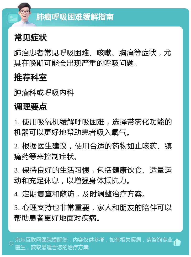 肺癌呼吸困难缓解指南 常见症状 肺癌患者常见呼吸困难、咳嗽、胸痛等症状，尤其在晚期可能会出现严重的呼吸问题。 推荐科室 肿瘤科或呼吸内科 调理要点 1. 使用吸氧机缓解呼吸困难，选择带雾化功能的机器可以更好地帮助患者吸入氧气。 2. 根据医生建议，使用合适的药物如止咳药、镇痛药等来控制症状。 3. 保持良好的生活习惯，包括健康饮食、适量运动和充足休息，以增强身体抵抗力。 4. 定期复查和随访，及时调整治疗方案。 5. 心理支持也非常重要，家人和朋友的陪伴可以帮助患者更好地面对疾病。