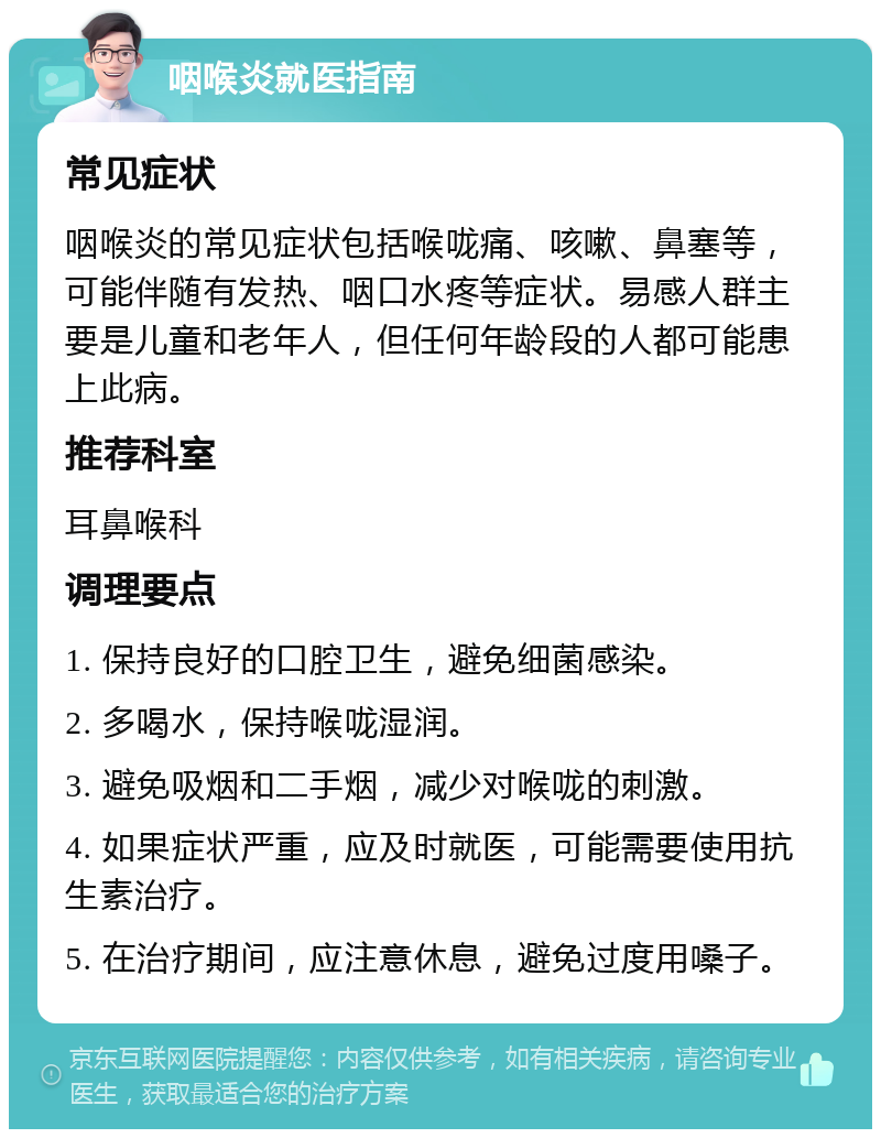 咽喉炎就医指南 常见症状 咽喉炎的常见症状包括喉咙痛、咳嗽、鼻塞等，可能伴随有发热、咽口水疼等症状。易感人群主要是儿童和老年人，但任何年龄段的人都可能患上此病。 推荐科室 耳鼻喉科 调理要点 1. 保持良好的口腔卫生，避免细菌感染。 2. 多喝水，保持喉咙湿润。 3. 避免吸烟和二手烟，减少对喉咙的刺激。 4. 如果症状严重，应及时就医，可能需要使用抗生素治疗。 5. 在治疗期间，应注意休息，避免过度用嗓子。