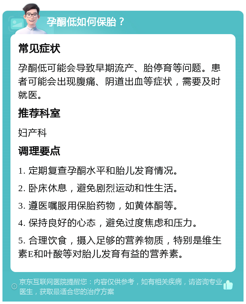 孕酮低如何保胎？ 常见症状 孕酮低可能会导致早期流产、胎停育等问题。患者可能会出现腹痛、阴道出血等症状，需要及时就医。 推荐科室 妇产科 调理要点 1. 定期复查孕酮水平和胎儿发育情况。 2. 卧床休息，避免剧烈运动和性生活。 3. 遵医嘱服用保胎药物，如黄体酮等。 4. 保持良好的心态，避免过度焦虑和压力。 5. 合理饮食，摄入足够的营养物质，特别是维生素E和叶酸等对胎儿发育有益的营养素。