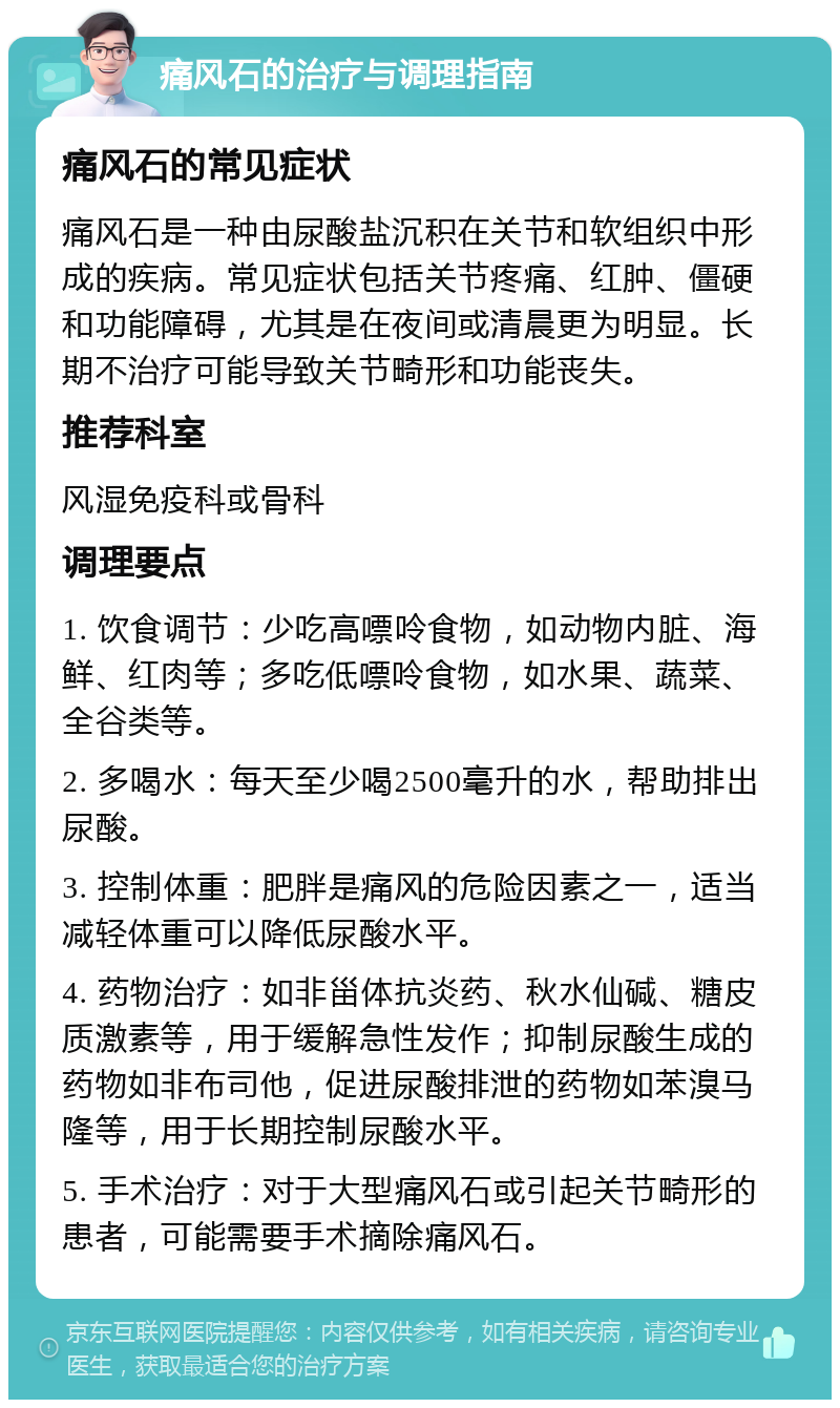 痛风石的治疗与调理指南 痛风石的常见症状 痛风石是一种由尿酸盐沉积在关节和软组织中形成的疾病。常见症状包括关节疼痛、红肿、僵硬和功能障碍，尤其是在夜间或清晨更为明显。长期不治疗可能导致关节畸形和功能丧失。 推荐科室 风湿免疫科或骨科 调理要点 1. 饮食调节：少吃高嘌呤食物，如动物内脏、海鲜、红肉等；多吃低嘌呤食物，如水果、蔬菜、全谷类等。 2. 多喝水：每天至少喝2500毫升的水，帮助排出尿酸。 3. 控制体重：肥胖是痛风的危险因素之一，适当减轻体重可以降低尿酸水平。 4. 药物治疗：如非甾体抗炎药、秋水仙碱、糖皮质激素等，用于缓解急性发作；抑制尿酸生成的药物如非布司他，促进尿酸排泄的药物如苯溴马隆等，用于长期控制尿酸水平。 5. 手术治疗：对于大型痛风石或引起关节畸形的患者，可能需要手术摘除痛风石。