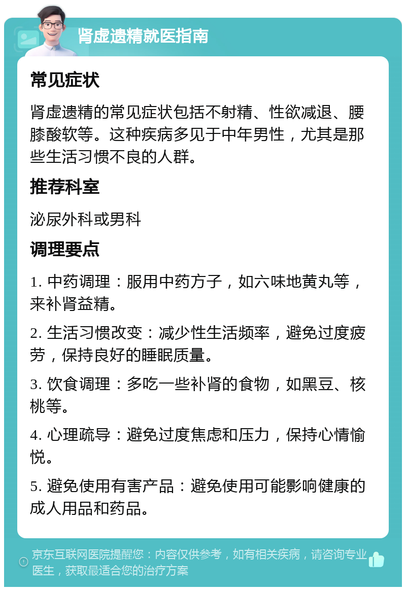 肾虚遗精就医指南 常见症状 肾虚遗精的常见症状包括不射精、性欲减退、腰膝酸软等。这种疾病多见于中年男性，尤其是那些生活习惯不良的人群。 推荐科室 泌尿外科或男科 调理要点 1. 中药调理：服用中药方子，如六味地黄丸等，来补肾益精。 2. 生活习惯改变：减少性生活频率，避免过度疲劳，保持良好的睡眠质量。 3. 饮食调理：多吃一些补肾的食物，如黑豆、核桃等。 4. 心理疏导：避免过度焦虑和压力，保持心情愉悦。 5. 避免使用有害产品：避免使用可能影响健康的成人用品和药品。