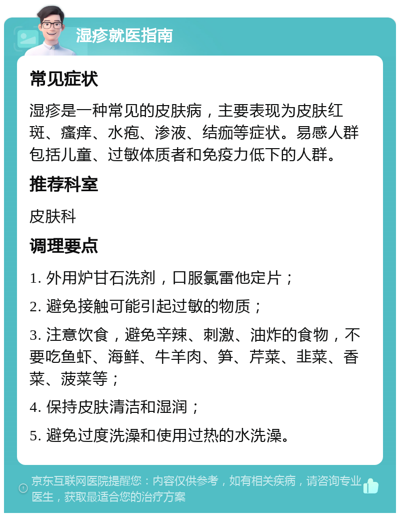 湿疹就医指南 常见症状 湿疹是一种常见的皮肤病，主要表现为皮肤红斑、瘙痒、水疱、渗液、结痂等症状。易感人群包括儿童、过敏体质者和免疫力低下的人群。 推荐科室 皮肤科 调理要点 1. 外用炉甘石洗剂，口服氯雷他定片； 2. 避免接触可能引起过敏的物质； 3. 注意饮食，避免辛辣、刺激、油炸的食物，不要吃鱼虾、海鲜、牛羊肉、笋、芹菜、韭菜、香菜、菠菜等； 4. 保持皮肤清洁和湿润； 5. 避免过度洗澡和使用过热的水洗澡。