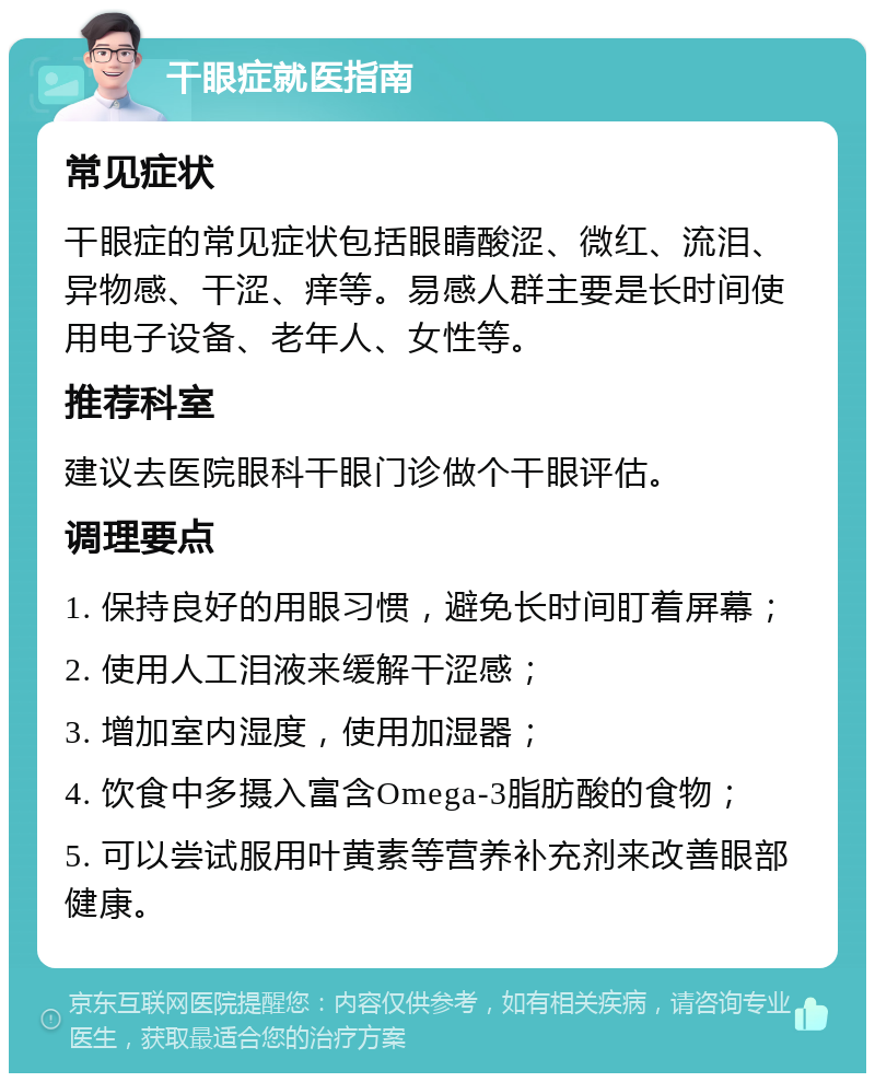 干眼症就医指南 常见症状 干眼症的常见症状包括眼睛酸涩、微红、流泪、异物感、干涩、痒等。易感人群主要是长时间使用电子设备、老年人、女性等。 推荐科室 建议去医院眼科干眼门诊做个干眼评估。 调理要点 1. 保持良好的用眼习惯，避免长时间盯着屏幕； 2. 使用人工泪液来缓解干涩感； 3. 增加室内湿度，使用加湿器； 4. 饮食中多摄入富含Omega-3脂肪酸的食物； 5. 可以尝试服用叶黄素等营养补充剂来改善眼部健康。