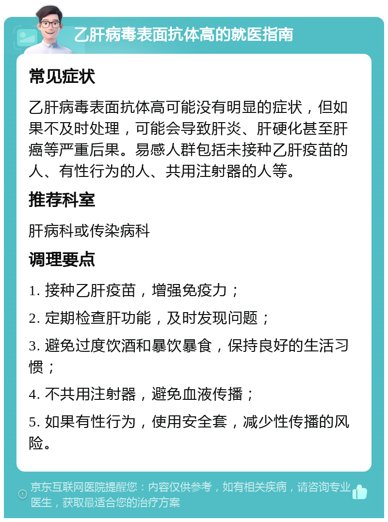 乙肝病毒表面抗体高的就医指南 常见症状 乙肝病毒表面抗体高可能没有明显的症状，但如果不及时处理，可能会导致肝炎、肝硬化甚至肝癌等严重后果。易感人群包括未接种乙肝疫苗的人、有性行为的人、共用注射器的人等。 推荐科室 肝病科或传染病科 调理要点 1. 接种乙肝疫苗，增强免疫力； 2. 定期检查肝功能，及时发现问题； 3. 避免过度饮酒和暴饮暴食，保持良好的生活习惯； 4. 不共用注射器，避免血液传播； 5. 如果有性行为，使用安全套，减少性传播的风险。