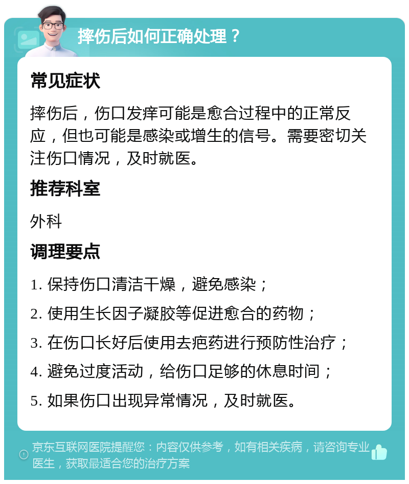 摔伤后如何正确处理？ 常见症状 摔伤后，伤口发痒可能是愈合过程中的正常反应，但也可能是感染或增生的信号。需要密切关注伤口情况，及时就医。 推荐科室 外科 调理要点 1. 保持伤口清洁干燥，避免感染； 2. 使用生长因子凝胶等促进愈合的药物； 3. 在伤口长好后使用去疤药进行预防性治疗； 4. 避免过度活动，给伤口足够的休息时间； 5. 如果伤口出现异常情况，及时就医。