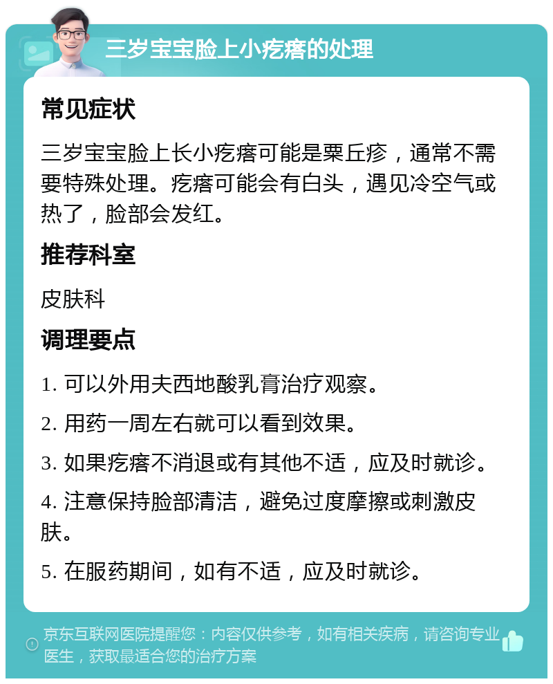 三岁宝宝脸上小疙瘩的处理 常见症状 三岁宝宝脸上长小疙瘩可能是粟丘疹，通常不需要特殊处理。疙瘩可能会有白头，遇见冷空气或热了，脸部会发红。 推荐科室 皮肤科 调理要点 1. 可以外用夫西地酸乳膏治疗观察。 2. 用药一周左右就可以看到效果。 3. 如果疙瘩不消退或有其他不适，应及时就诊。 4. 注意保持脸部清洁，避免过度摩擦或刺激皮肤。 5. 在服药期间，如有不适，应及时就诊。