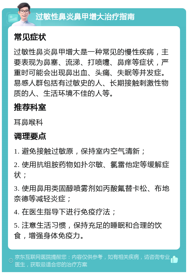 过敏性鼻炎鼻甲增大治疗指南 常见症状 过敏性鼻炎鼻甲增大是一种常见的慢性疾病，主要表现为鼻塞、流涕、打喷嚏、鼻痒等症状，严重时可能会出现鼻出血、头痛、失眠等并发症。易感人群包括有过敏史的人、长期接触刺激性物质的人、生活环境不佳的人等。 推荐科室 耳鼻喉科 调理要点 1. 避免接触过敏原，保持室内空气清新； 2. 使用抗组胺药物如扑尔敏、氯雷他定等缓解症状； 3. 使用鼻用类固醇喷雾剂如丙酸氟替卡松、布地奈德等减轻炎症； 4. 在医生指导下进行免疫疗法； 5. 注意生活习惯，保持充足的睡眠和合理的饮食，增强身体免疫力。