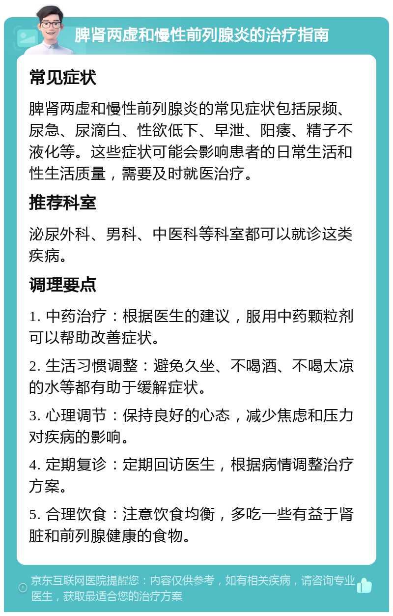 脾肾两虚和慢性前列腺炎的治疗指南 常见症状 脾肾两虚和慢性前列腺炎的常见症状包括尿频、尿急、尿滴白、性欲低下、早泄、阳痿、精子不液化等。这些症状可能会影响患者的日常生活和性生活质量，需要及时就医治疗。 推荐科室 泌尿外科、男科、中医科等科室都可以就诊这类疾病。 调理要点 1. 中药治疗：根据医生的建议，服用中药颗粒剂可以帮助改善症状。 2. 生活习惯调整：避免久坐、不喝酒、不喝太凉的水等都有助于缓解症状。 3. 心理调节：保持良好的心态，减少焦虑和压力对疾病的影响。 4. 定期复诊：定期回访医生，根据病情调整治疗方案。 5. 合理饮食：注意饮食均衡，多吃一些有益于肾脏和前列腺健康的食物。