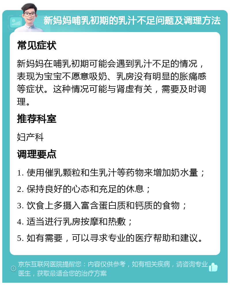 新妈妈哺乳初期的乳汁不足问题及调理方法 常见症状 新妈妈在哺乳初期可能会遇到乳汁不足的情况，表现为宝宝不愿意吸奶、乳房没有明显的胀痛感等症状。这种情况可能与肾虚有关，需要及时调理。 推荐科室 妇产科 调理要点 1. 使用催乳颗粒和生乳汁等药物来增加奶水量； 2. 保持良好的心态和充足的休息； 3. 饮食上多摄入富含蛋白质和钙质的食物； 4. 适当进行乳房按摩和热敷； 5. 如有需要，可以寻求专业的医疗帮助和建议。