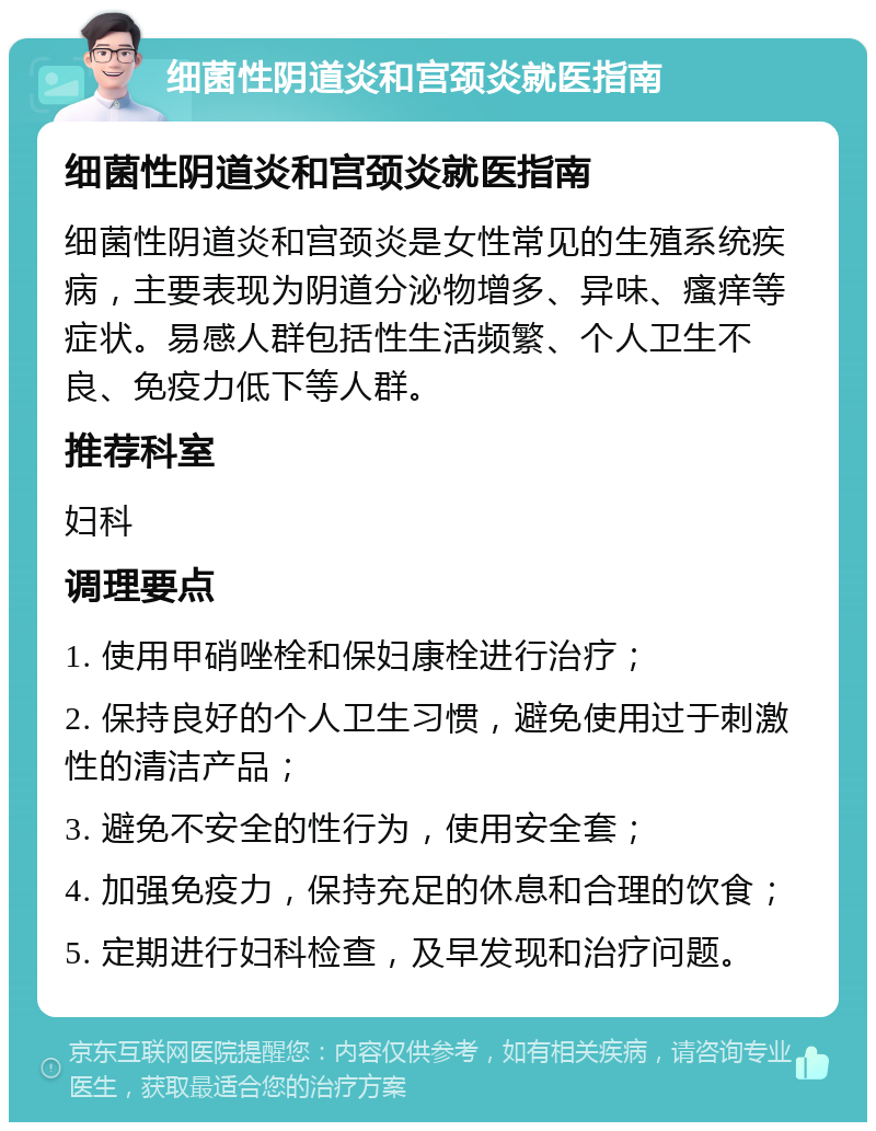 细菌性阴道炎和宫颈炎就医指南 细菌性阴道炎和宫颈炎就医指南 细菌性阴道炎和宫颈炎是女性常见的生殖系统疾病，主要表现为阴道分泌物增多、异味、瘙痒等症状。易感人群包括性生活频繁、个人卫生不良、免疫力低下等人群。 推荐科室 妇科 调理要点 1. 使用甲硝唑栓和保妇康栓进行治疗； 2. 保持良好的个人卫生习惯，避免使用过于刺激性的清洁产品； 3. 避免不安全的性行为，使用安全套； 4. 加强免疫力，保持充足的休息和合理的饮食； 5. 定期进行妇科检查，及早发现和治疗问题。