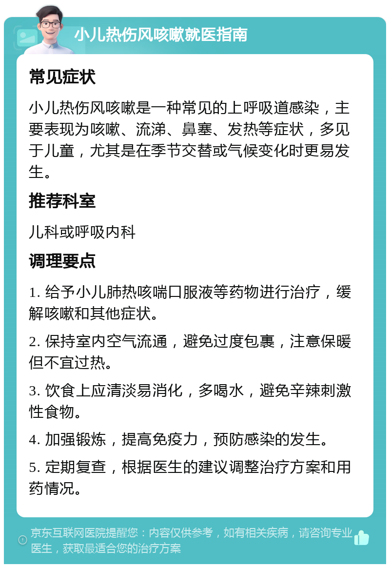 小儿热伤风咳嗽就医指南 常见症状 小儿热伤风咳嗽是一种常见的上呼吸道感染，主要表现为咳嗽、流涕、鼻塞、发热等症状，多见于儿童，尤其是在季节交替或气候变化时更易发生。 推荐科室 儿科或呼吸内科 调理要点 1. 给予小儿肺热咳喘口服液等药物进行治疗，缓解咳嗽和其他症状。 2. 保持室内空气流通，避免过度包裹，注意保暖但不宜过热。 3. 饮食上应清淡易消化，多喝水，避免辛辣刺激性食物。 4. 加强锻炼，提高免疫力，预防感染的发生。 5. 定期复查，根据医生的建议调整治疗方案和用药情况。