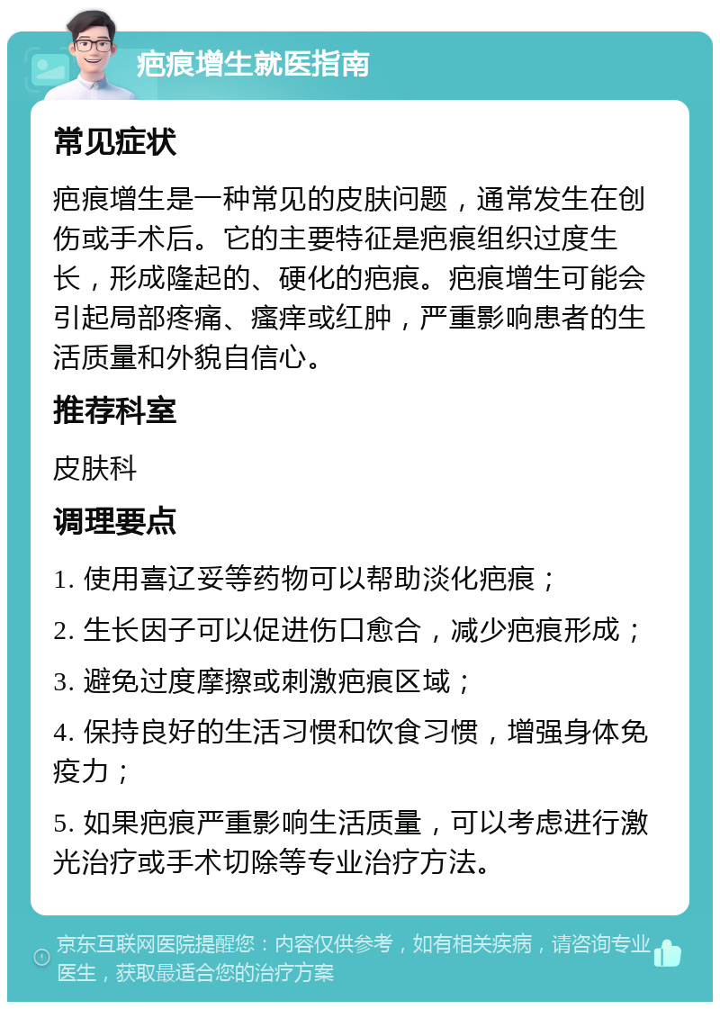 疤痕增生就医指南 常见症状 疤痕增生是一种常见的皮肤问题，通常发生在创伤或手术后。它的主要特征是疤痕组织过度生长，形成隆起的、硬化的疤痕。疤痕增生可能会引起局部疼痛、瘙痒或红肿，严重影响患者的生活质量和外貌自信心。 推荐科室 皮肤科 调理要点 1. 使用喜辽妥等药物可以帮助淡化疤痕； 2. 生长因子可以促进伤口愈合，减少疤痕形成； 3. 避免过度摩擦或刺激疤痕区域； 4. 保持良好的生活习惯和饮食习惯，增强身体免疫力； 5. 如果疤痕严重影响生活质量，可以考虑进行激光治疗或手术切除等专业治疗方法。