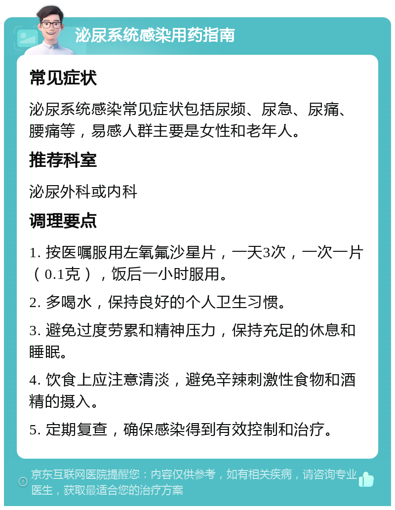 泌尿系统感染用药指南 常见症状 泌尿系统感染常见症状包括尿频、尿急、尿痛、腰痛等，易感人群主要是女性和老年人。 推荐科室 泌尿外科或内科 调理要点 1. 按医嘱服用左氧氟沙星片，一天3次，一次一片（0.1克），饭后一小时服用。 2. 多喝水，保持良好的个人卫生习惯。 3. 避免过度劳累和精神压力，保持充足的休息和睡眠。 4. 饮食上应注意清淡，避免辛辣刺激性食物和酒精的摄入。 5. 定期复查，确保感染得到有效控制和治疗。