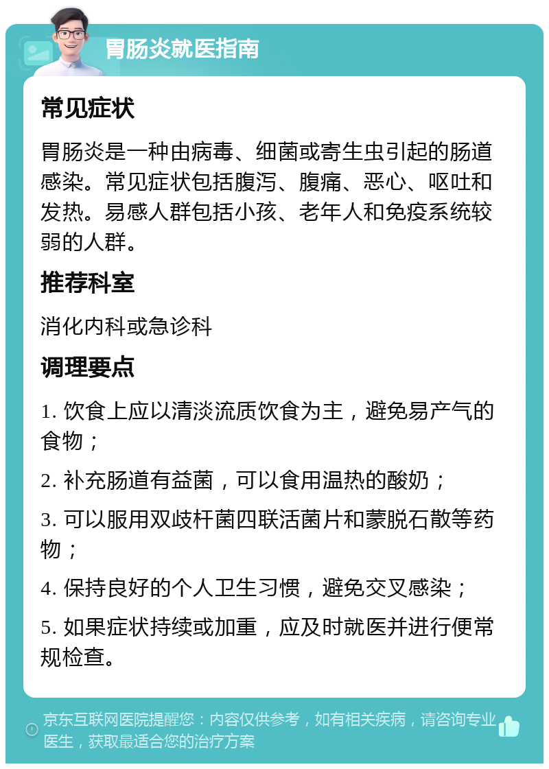 胃肠炎就医指南 常见症状 胃肠炎是一种由病毒、细菌或寄生虫引起的肠道感染。常见症状包括腹泻、腹痛、恶心、呕吐和发热。易感人群包括小孩、老年人和免疫系统较弱的人群。 推荐科室 消化内科或急诊科 调理要点 1. 饮食上应以清淡流质饮食为主，避免易产气的食物； 2. 补充肠道有益菌，可以食用温热的酸奶； 3. 可以服用双歧杆菌四联活菌片和蒙脱石散等药物； 4. 保持良好的个人卫生习惯，避免交叉感染； 5. 如果症状持续或加重，应及时就医并进行便常规检查。