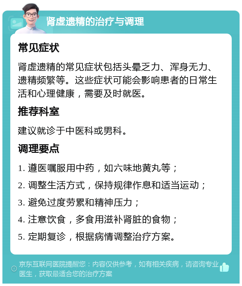 肾虚遗精的治疗与调理 常见症状 肾虚遗精的常见症状包括头晕乏力、浑身无力、遗精频繁等。这些症状可能会影响患者的日常生活和心理健康，需要及时就医。 推荐科室 建议就诊于中医科或男科。 调理要点 1. 遵医嘱服用中药，如六味地黄丸等； 2. 调整生活方式，保持规律作息和适当运动； 3. 避免过度劳累和精神压力； 4. 注意饮食，多食用滋补肾脏的食物； 5. 定期复诊，根据病情调整治疗方案。