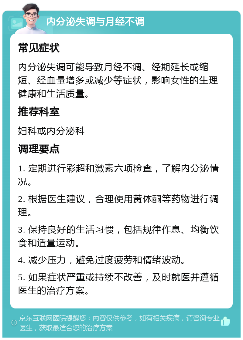 内分泌失调与月经不调 常见症状 内分泌失调可能导致月经不调、经期延长或缩短、经血量增多或减少等症状，影响女性的生理健康和生活质量。 推荐科室 妇科或内分泌科 调理要点 1. 定期进行彩超和激素六项检查，了解内分泌情况。 2. 根据医生建议，合理使用黄体酮等药物进行调理。 3. 保持良好的生活习惯，包括规律作息、均衡饮食和适量运动。 4. 减少压力，避免过度疲劳和情绪波动。 5. 如果症状严重或持续不改善，及时就医并遵循医生的治疗方案。