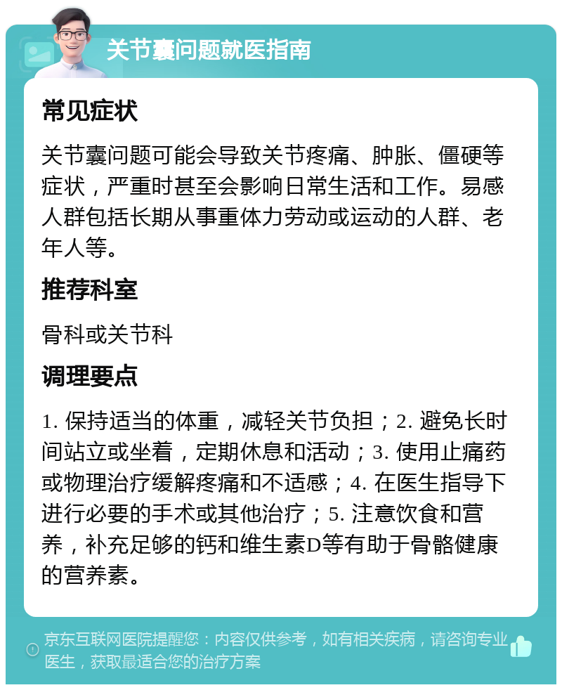 关节囊问题就医指南 常见症状 关节囊问题可能会导致关节疼痛、肿胀、僵硬等症状，严重时甚至会影响日常生活和工作。易感人群包括长期从事重体力劳动或运动的人群、老年人等。 推荐科室 骨科或关节科 调理要点 1. 保持适当的体重，减轻关节负担；2. 避免长时间站立或坐着，定期休息和活动；3. 使用止痛药或物理治疗缓解疼痛和不适感；4. 在医生指导下进行必要的手术或其他治疗；5. 注意饮食和营养，补充足够的钙和维生素D等有助于骨骼健康的营养素。