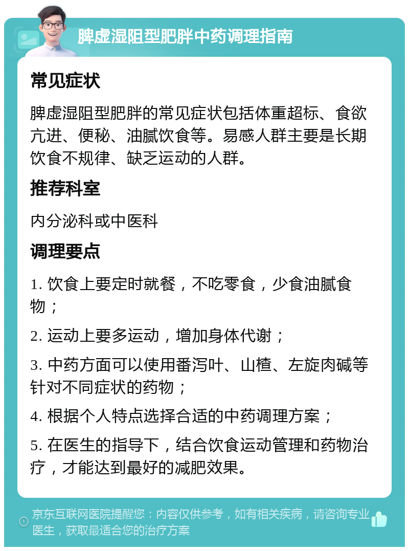 脾虚湿阻型肥胖中药调理指南 常见症状 脾虚湿阻型肥胖的常见症状包括体重超标、食欲亢进、便秘、油腻饮食等。易感人群主要是长期饮食不规律、缺乏运动的人群。 推荐科室 内分泌科或中医科 调理要点 1. 饮食上要定时就餐，不吃零食，少食油腻食物； 2. 运动上要多运动，增加身体代谢； 3. 中药方面可以使用番泻叶、山楂、左旋肉碱等针对不同症状的药物； 4. 根据个人特点选择合适的中药调理方案； 5. 在医生的指导下，结合饮食运动管理和药物治疗，才能达到最好的减肥效果。