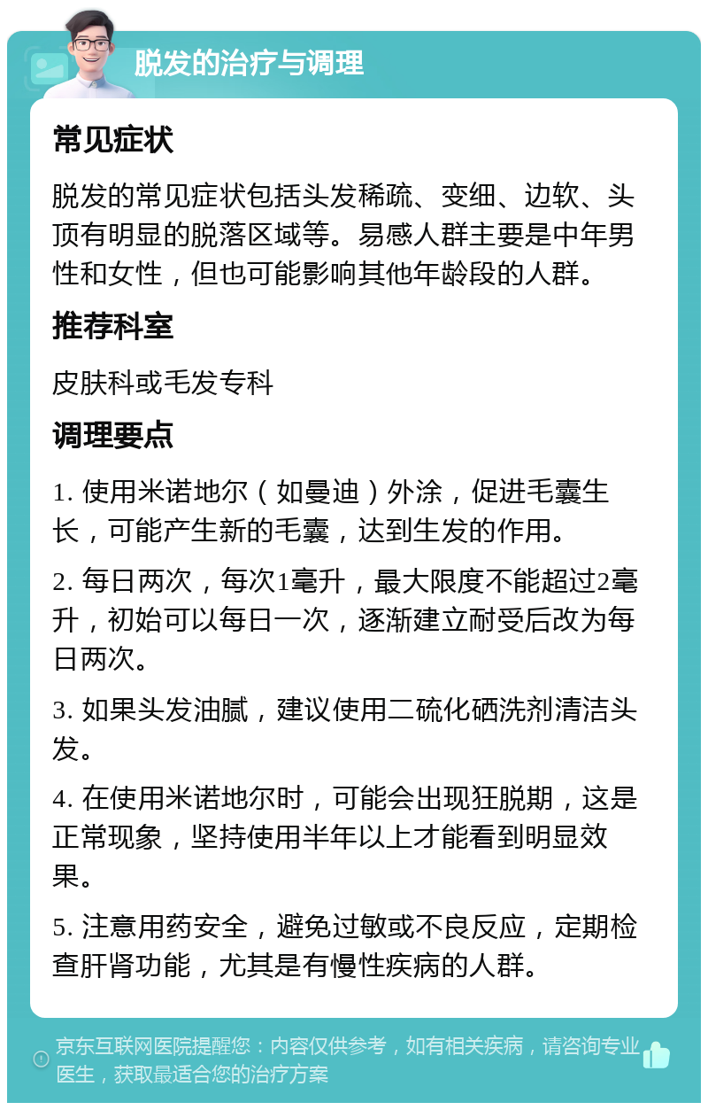 脱发的治疗与调理 常见症状 脱发的常见症状包括头发稀疏、变细、边软、头顶有明显的脱落区域等。易感人群主要是中年男性和女性，但也可能影响其他年龄段的人群。 推荐科室 皮肤科或毛发专科 调理要点 1. 使用米诺地尔（如曼迪）外涂，促进毛囊生长，可能产生新的毛囊，达到生发的作用。 2. 每日两次，每次1毫升，最大限度不能超过2毫升，初始可以每日一次，逐渐建立耐受后改为每日两次。 3. 如果头发油腻，建议使用二硫化硒洗剂清洁头发。 4. 在使用米诺地尔时，可能会出现狂脱期，这是正常现象，坚持使用半年以上才能看到明显效果。 5. 注意用药安全，避免过敏或不良反应，定期检查肝肾功能，尤其是有慢性疾病的人群。