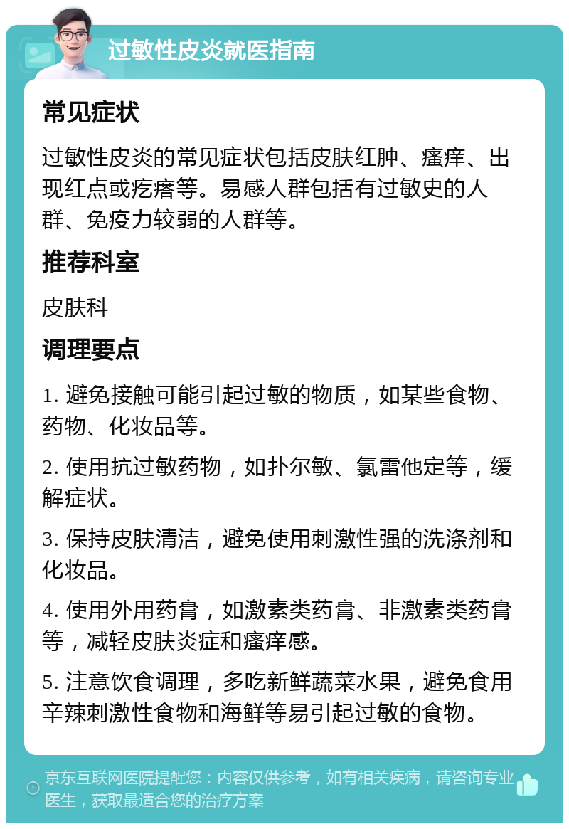 过敏性皮炎就医指南 常见症状 过敏性皮炎的常见症状包括皮肤红肿、瘙痒、出现红点或疙瘩等。易感人群包括有过敏史的人群、免疫力较弱的人群等。 推荐科室 皮肤科 调理要点 1. 避免接触可能引起过敏的物质，如某些食物、药物、化妆品等。 2. 使用抗过敏药物，如扑尔敏、氯雷他定等，缓解症状。 3. 保持皮肤清洁，避免使用刺激性强的洗涤剂和化妆品。 4. 使用外用药膏，如激素类药膏、非激素类药膏等，减轻皮肤炎症和瘙痒感。 5. 注意饮食调理，多吃新鲜蔬菜水果，避免食用辛辣刺激性食物和海鲜等易引起过敏的食物。