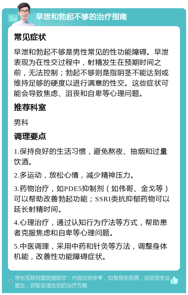 早泄和勃起不够的治疗指南 常见症状 早泄和勃起不够是男性常见的性功能障碍。早泄表现为在性交过程中，射精发生在预期时间之前，无法控制；勃起不够则是指阴茎不能达到或维持足够的硬度以进行满意的性交。这些症状可能会导致焦虑、沮丧和自卑等心理问题。 推荐科室 男科 调理要点 1.保持良好的生活习惯，避免熬夜、抽烟和过量饮酒。 2.多运动，放松心情，减少精神压力。 3.药物治疗，如PDE5抑制剂（如伟哥、金戈等）可以帮助改善勃起功能；SSRI类抗抑郁药物可以延长射精时间。 4.心理治疗，通过认知行为疗法等方式，帮助患者克服焦虑和自卑等心理问题。 5.中医调理，采用中药和针灸等方法，调整身体机能，改善性功能障碍症状。