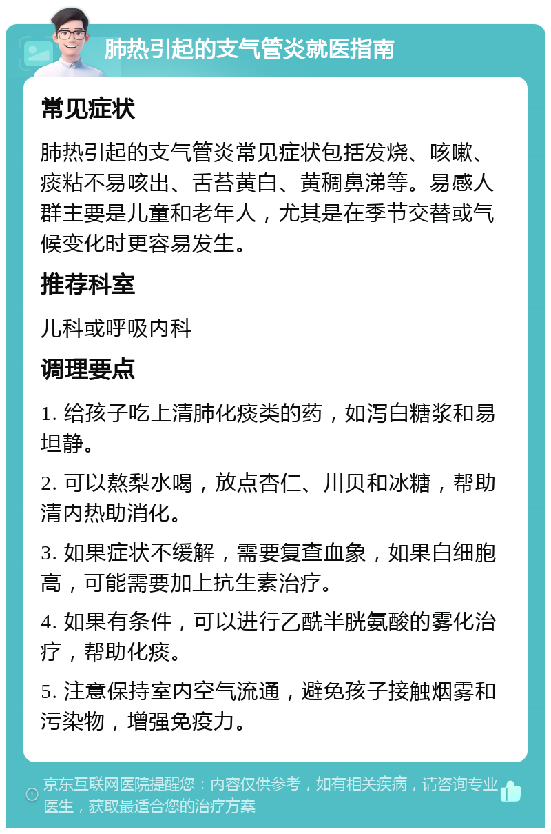 肺热引起的支气管炎就医指南 常见症状 肺热引起的支气管炎常见症状包括发烧、咳嗽、痰粘不易咳出、舌苔黄白、黄稠鼻涕等。易感人群主要是儿童和老年人，尤其是在季节交替或气候变化时更容易发生。 推荐科室 儿科或呼吸内科 调理要点 1. 给孩子吃上清肺化痰类的药，如泻白糖浆和易坦静。 2. 可以熬梨水喝，放点杏仁、川贝和冰糖，帮助清内热助消化。 3. 如果症状不缓解，需要复查血象，如果白细胞高，可能需要加上抗生素治疗。 4. 如果有条件，可以进行乙酰半胱氨酸的雾化治疗，帮助化痰。 5. 注意保持室内空气流通，避免孩子接触烟雾和污染物，增强免疫力。