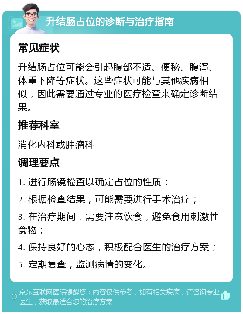 升结肠占位的诊断与治疗指南 常见症状 升结肠占位可能会引起腹部不适、便秘、腹泻、体重下降等症状。这些症状可能与其他疾病相似，因此需要通过专业的医疗检查来确定诊断结果。 推荐科室 消化内科或肿瘤科 调理要点 1. 进行肠镜检查以确定占位的性质； 2. 根据检查结果，可能需要进行手术治疗； 3. 在治疗期间，需要注意饮食，避免食用刺激性食物； 4. 保持良好的心态，积极配合医生的治疗方案； 5. 定期复查，监测病情的变化。