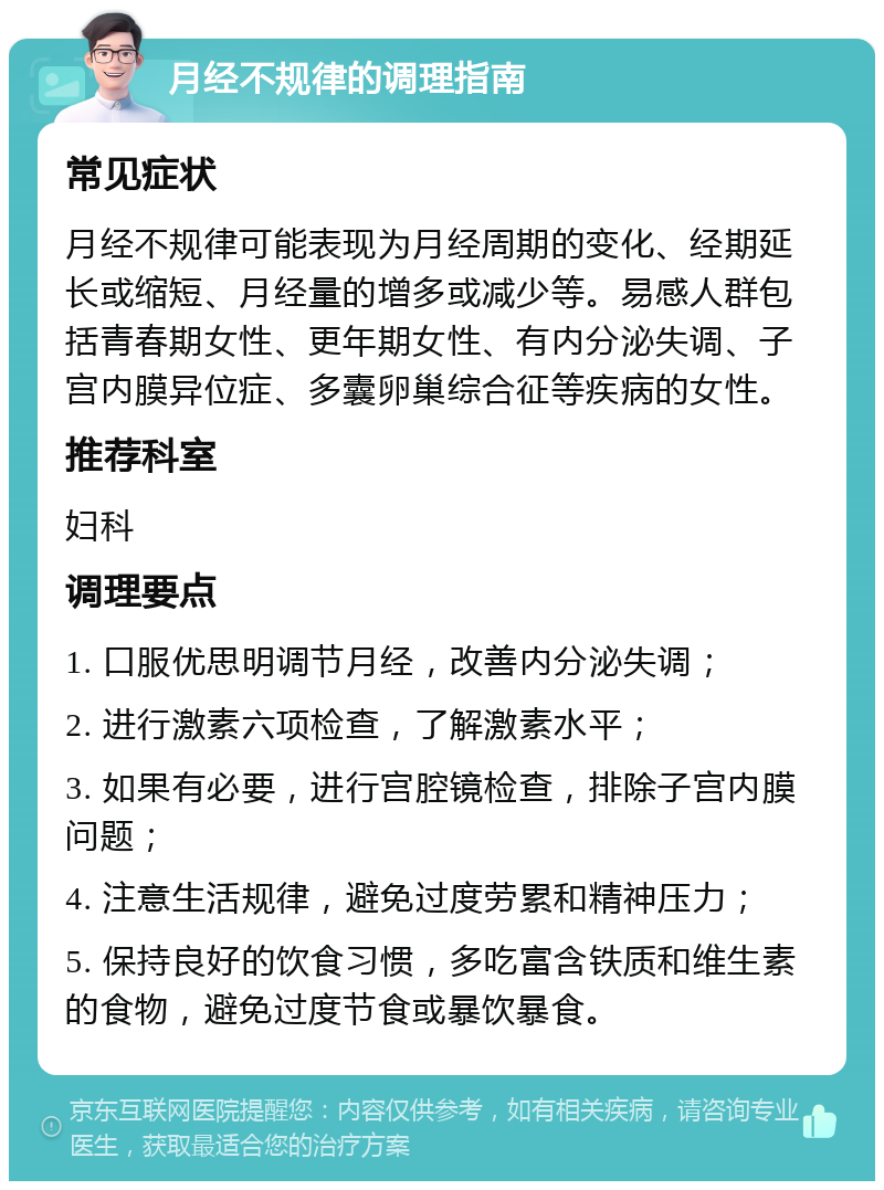 月经不规律的调理指南 常见症状 月经不规律可能表现为月经周期的变化、经期延长或缩短、月经量的增多或减少等。易感人群包括青春期女性、更年期女性、有内分泌失调、子宫内膜异位症、多囊卵巢综合征等疾病的女性。 推荐科室 妇科 调理要点 1. 口服优思明调节月经，改善内分泌失调； 2. 进行激素六项检查，了解激素水平； 3. 如果有必要，进行宫腔镜检查，排除子宫内膜问题； 4. 注意生活规律，避免过度劳累和精神压力； 5. 保持良好的饮食习惯，多吃富含铁质和维生素的食物，避免过度节食或暴饮暴食。