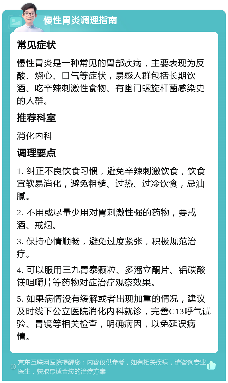 慢性胃炎调理指南 常见症状 慢性胃炎是一种常见的胃部疾病，主要表现为反酸、烧心、口气等症状，易感人群包括长期饮酒、吃辛辣刺激性食物、有幽门螺旋杆菌感染史的人群。 推荐科室 消化内科 调理要点 1. 纠正不良饮食习惯，避免辛辣刺激饮食，饮食宜软易消化，避免粗糙、过热、过冷饮食，忌油腻。 2. 不用或尽量少用对胃刺激性强的药物，要戒酒、戒烟。 3. 保持心情顺畅，避免过度紧张，积极规范治疗。 4. 可以服用三九胃泰颗粒、多潘立酮片、铝碳酸镁咀嚼片等药物对症治疗观察效果。 5. 如果病情没有缓解或者出现加重的情况，建议及时线下公立医院消化内科就诊，完善C13呼气试验、胃镜等相关检查，明确病因，以免延误病情。