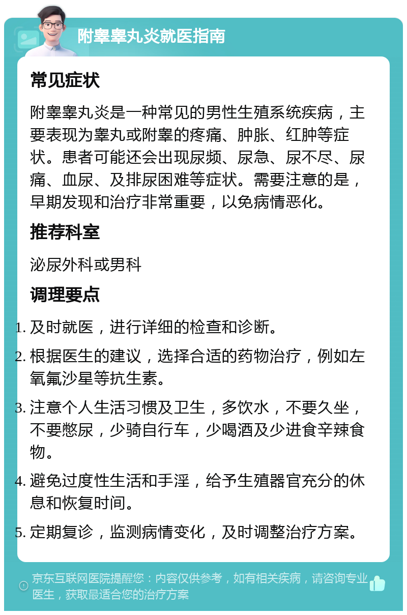 附睾睾丸炎就医指南 常见症状 附睾睾丸炎是一种常见的男性生殖系统疾病，主要表现为睾丸或附睾的疼痛、肿胀、红肿等症状。患者可能还会出现尿频、尿急、尿不尽、尿痛、血尿、及排尿困难等症状。需要注意的是，早期发现和治疗非常重要，以免病情恶化。 推荐科室 泌尿外科或男科 调理要点 及时就医，进行详细的检查和诊断。 根据医生的建议，选择合适的药物治疗，例如左氧氟沙星等抗生素。 注意个人生活习惯及卫生，多饮水，不要久坐，不要憋尿，少骑自行车，少喝酒及少进食辛辣食物。 避免过度性生活和手淫，给予生殖器官充分的休息和恢复时间。 定期复诊，监测病情变化，及时调整治疗方案。