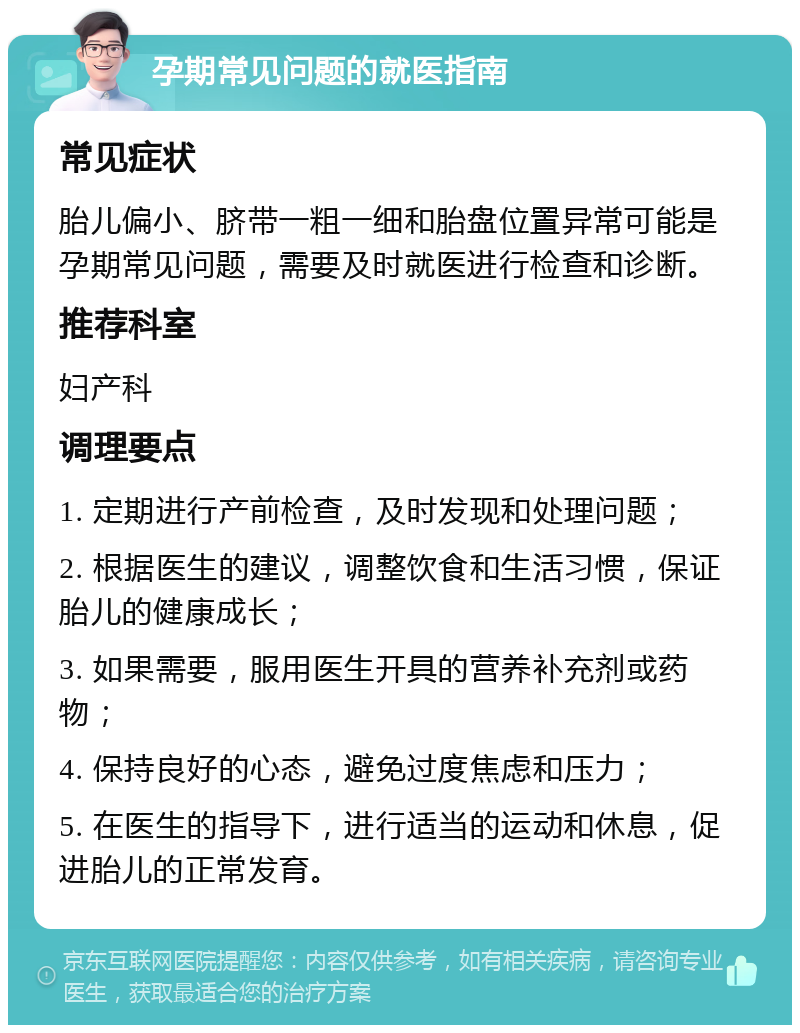 孕期常见问题的就医指南 常见症状 胎儿偏小、脐带一粗一细和胎盘位置异常可能是孕期常见问题，需要及时就医进行检查和诊断。 推荐科室 妇产科 调理要点 1. 定期进行产前检查，及时发现和处理问题； 2. 根据医生的建议，调整饮食和生活习惯，保证胎儿的健康成长； 3. 如果需要，服用医生开具的营养补充剂或药物； 4. 保持良好的心态，避免过度焦虑和压力； 5. 在医生的指导下，进行适当的运动和休息，促进胎儿的正常发育。