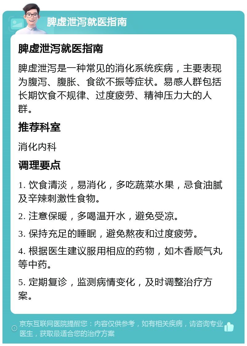 脾虚泄泻就医指南 脾虚泄泻就医指南 脾虚泄泻是一种常见的消化系统疾病，主要表现为腹泻、腹胀、食欲不振等症状。易感人群包括长期饮食不规律、过度疲劳、精神压力大的人群。 推荐科室 消化内科 调理要点 1. 饮食清淡，易消化，多吃蔬菜水果，忌食油腻及辛辣刺激性食物。 2. 注意保暖，多喝温开水，避免受凉。 3. 保持充足的睡眠，避免熬夜和过度疲劳。 4. 根据医生建议服用相应的药物，如木香顺气丸等中药。 5. 定期复诊，监测病情变化，及时调整治疗方案。