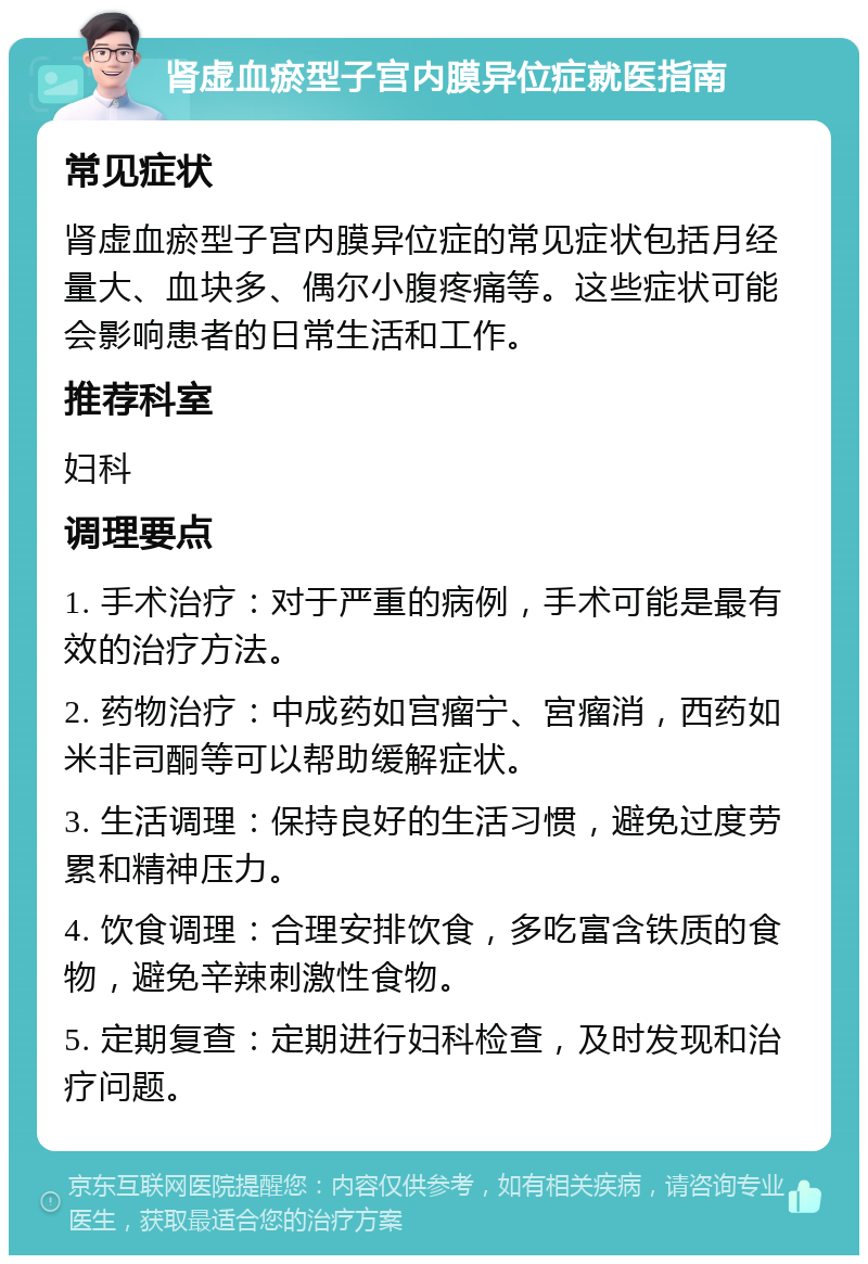 肾虚血瘀型子宫内膜异位症就医指南 常见症状 肾虚血瘀型子宫内膜异位症的常见症状包括月经量大、血块多、偶尔小腹疼痛等。这些症状可能会影响患者的日常生活和工作。 推荐科室 妇科 调理要点 1. 手术治疗：对于严重的病例，手术可能是最有效的治疗方法。 2. 药物治疗：中成药如宫瘤宁、宮瘤消，西药如米非司酮等可以帮助缓解症状。 3. 生活调理：保持良好的生活习惯，避免过度劳累和精神压力。 4. 饮食调理：合理安排饮食，多吃富含铁质的食物，避免辛辣刺激性食物。 5. 定期复查：定期进行妇科检查，及时发现和治疗问题。