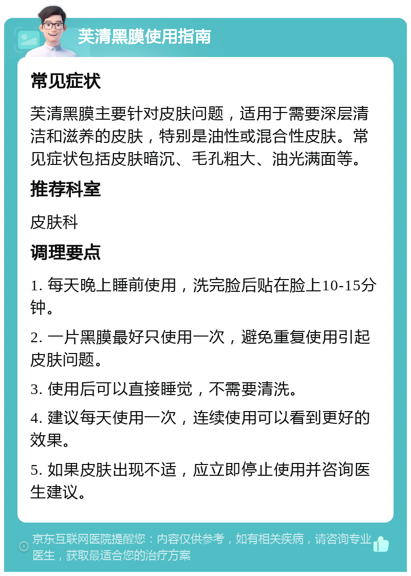 芙清黑膜使用指南 常见症状 芙清黑膜主要针对皮肤问题，适用于需要深层清洁和滋养的皮肤，特别是油性或混合性皮肤。常见症状包括皮肤暗沉、毛孔粗大、油光满面等。 推荐科室 皮肤科 调理要点 1. 每天晚上睡前使用，洗完脸后贴在脸上10-15分钟。 2. 一片黑膜最好只使用一次，避免重复使用引起皮肤问题。 3. 使用后可以直接睡觉，不需要清洗。 4. 建议每天使用一次，连续使用可以看到更好的效果。 5. 如果皮肤出现不适，应立即停止使用并咨询医生建议。