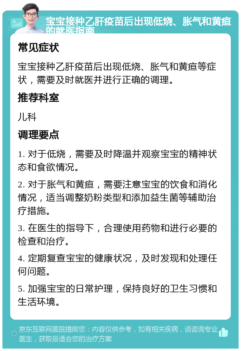 宝宝接种乙肝疫苗后出现低烧、胀气和黄疸的就医指南 常见症状 宝宝接种乙肝疫苗后出现低烧、胀气和黄疸等症状，需要及时就医并进行正确的调理。 推荐科室 儿科 调理要点 1. 对于低烧，需要及时降温并观察宝宝的精神状态和食欲情况。 2. 对于胀气和黄疸，需要注意宝宝的饮食和消化情况，适当调整奶粉类型和添加益生菌等辅助治疗措施。 3. 在医生的指导下，合理使用药物和进行必要的检查和治疗。 4. 定期复查宝宝的健康状况，及时发现和处理任何问题。 5. 加强宝宝的日常护理，保持良好的卫生习惯和生活环境。