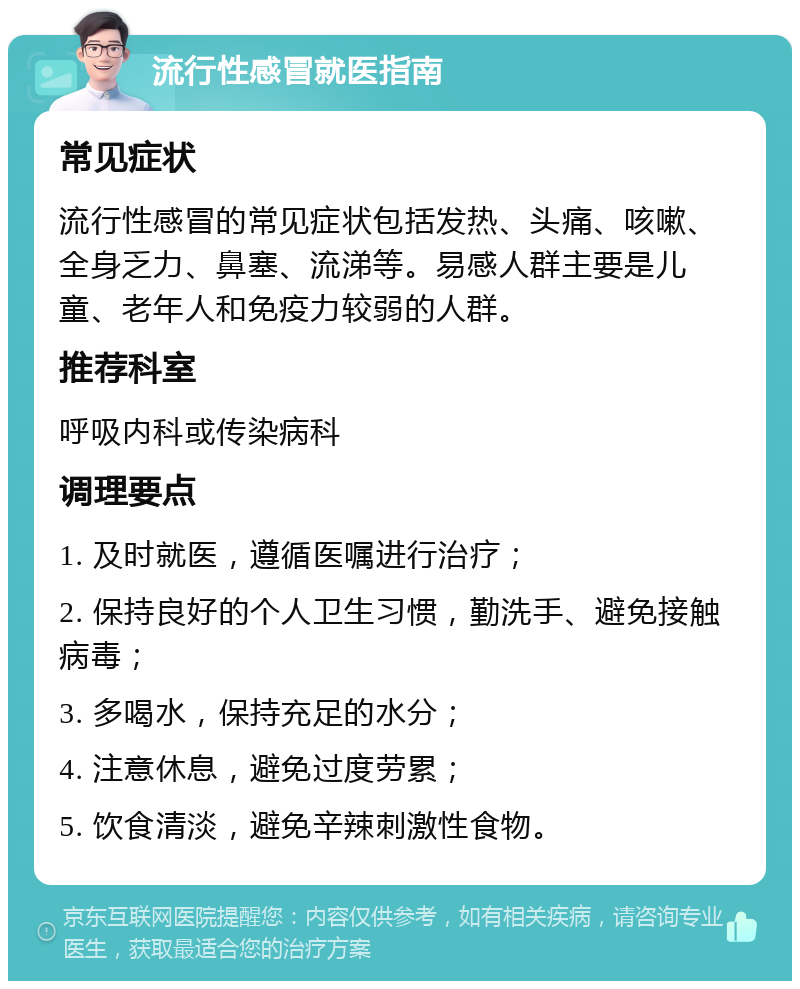 流行性感冒就医指南 常见症状 流行性感冒的常见症状包括发热、头痛、咳嗽、全身乏力、鼻塞、流涕等。易感人群主要是儿童、老年人和免疫力较弱的人群。 推荐科室 呼吸内科或传染病科 调理要点 1. 及时就医，遵循医嘱进行治疗； 2. 保持良好的个人卫生习惯，勤洗手、避免接触病毒； 3. 多喝水，保持充足的水分； 4. 注意休息，避免过度劳累； 5. 饮食清淡，避免辛辣刺激性食物。