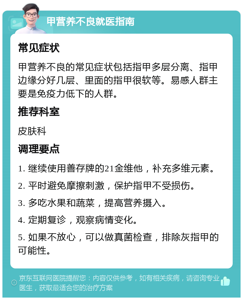 甲营养不良就医指南 常见症状 甲营养不良的常见症状包括指甲多层分离、指甲边缘分好几层、里面的指甲很软等。易感人群主要是免疫力低下的人群。 推荐科室 皮肤科 调理要点 1. 继续使用善存牌的21金维他，补充多维元素。 2. 平时避免摩擦刺激，保护指甲不受损伤。 3. 多吃水果和蔬菜，提高营养摄入。 4. 定期复诊，观察病情变化。 5. 如果不放心，可以做真菌检查，排除灰指甲的可能性。